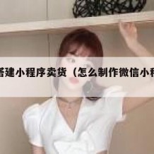 如何搭建小程序卖货（怎么制作微信小程序卖货）