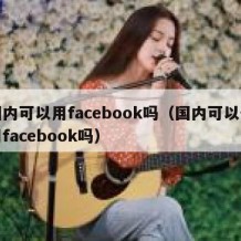 国内可以用facebook吗（国内可以使用facebook吗）