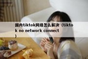 国内tiktok网络怎么解决（tiktok no network connect）