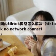 国内tiktok网络怎么解决（tiktok no network connect）