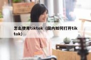 怎么使用tiktok（国内如何打开tiktok）