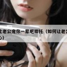 如何让老公宠你一辈吧唧托（如何让老公对自己贴心）