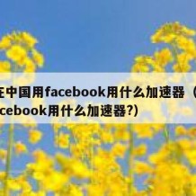 在中国用facebook用什么加速器（facebook用什么加速器?）