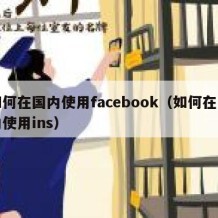 如何在国内使用facebook（如何在国内使用ins）