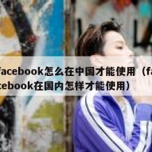facebook怎么在中国才能使用（facebook在国内怎样才能使用）