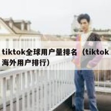 tiktok全球用户量排名（tiktok海外用户排行）