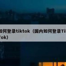 如何登录tiktok（国内如何登录TikTok）