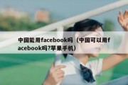 中国能用facebook吗（中国可以用facebook吗?苹果手机）