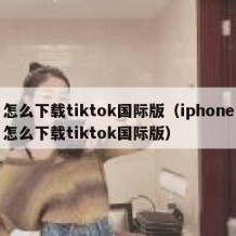 怎么下载tiktok国际版（iphone怎么下载tiktok国际版）