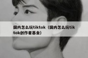 国内怎么玩tiktok（国内怎么玩tiktok创作者基金）