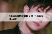 tiktok出售给美国了吗（tiktok卖给谁）