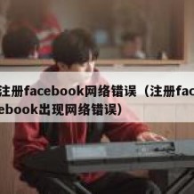 注册facebook网络错误（注册facebook出现网络错误）