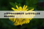 ps可不可以去视频水印（ps可不可以去视频水印保存）