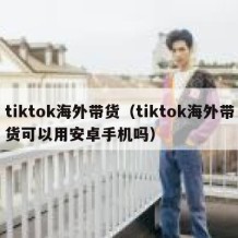 tiktok海外带货（tiktok海外带货可以用安卓手机吗）