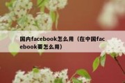 国内facebook怎么用（在中国facebook要怎么用）