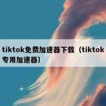 tiktok免费加速器下载（tiktok专用加速器）