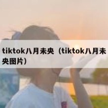 tiktok八月未央（tiktok八月未央图片）