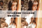 tiktok安卓破解（tiktok安卓破解版怎么下载）