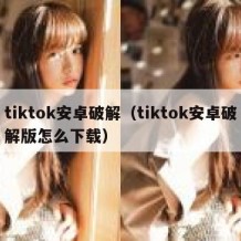 tiktok安卓破解（tiktok安卓破解版怎么下载）