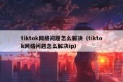 tiktok网络问题怎么解决（tiktok网络问题怎么解决ip）