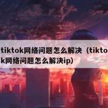 tiktok网络问题怎么解决（tiktok网络问题怎么解决ip）