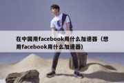 在中国用facebook用什么加速器（想用facebook用什么加速器）