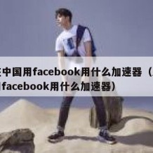 在中国用facebook用什么加速器（想用facebook用什么加速器）