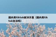 国内用tiktok解决方案（国内用tiktok犯法吗）