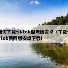 如何下载tiktok国际版安卓（下载tiktok国际版安卓下载）