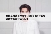 用什么加速器才能看tiktok（用什么加速器才能看youtube）