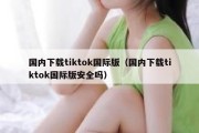 国内下载tiktok国际版（国内下载tiktok国际版安全吗）