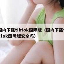 国内下载tiktok国际版（国内下载tiktok国际版安全吗）