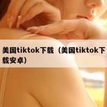 美国tiktok下载（美国tiktok下载安卓）