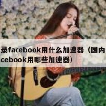 登录facebook用什么加速器（国内登facebook用哪些加速器）