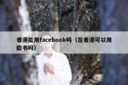 香港能用facebook吗（在香港可以用脸书吗）