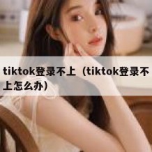 tiktok登录不上（tiktok登录不上怎么办）