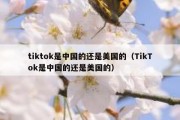 tiktok是中国的还是美国的（TikTok是中国的还是美国的）