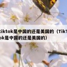 tiktok是中国的还是美国的（TikTok是中国的还是美国的）