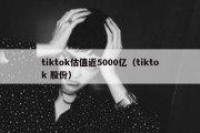 tiktok估值近5000亿（tiktok 股份）