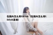 在国内怎么用tiktok（在国内怎么用tiktok直播）