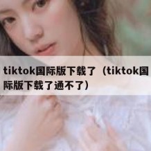 tiktok国际版下载了（tiktok国际版下载了通不了）