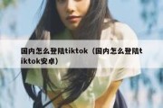 国内怎么登陆tiktok（国内怎么登陆tiktok安卓）