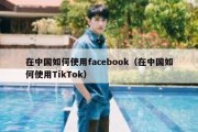 在中国如何使用facebook（在中国如何使用TikTok）