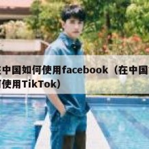 在中国如何使用facebook（在中国如何使用TikTok）