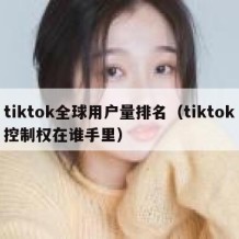 tiktok全球用户量排名（tiktok控制权在谁手里）