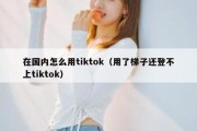 在国内怎么用tiktok（用了梯子还登不上tiktok）