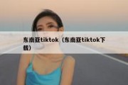 东南亚tiktok（东南亚tiktok下载）