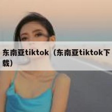 东南亚tiktok（东南亚tiktok下载）