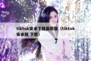 tiktok安卓下载最新版（tiktok安卓版 下载）