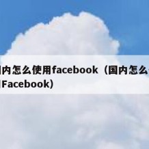 国内怎么使用facebook（国内怎么使用Facebook）